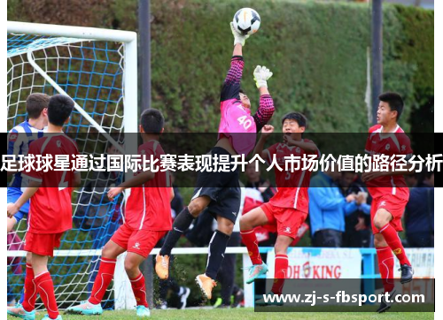 足球球星通过国际比赛表现提升个人市场价值的路径分析 足球球星通过国际比赛表现提升个人市场价值的路径分析