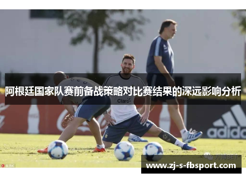 阿根廷国家队赛前备战策略对比赛结果的深远影响分析