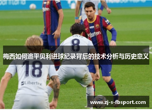 梅西如何追平贝利进球纪录背后的技术分析与历史意义 梅西如何追平贝利进球纪录背后的技术分析与历史意义