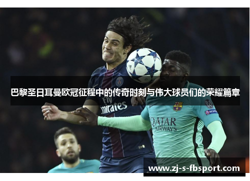 巴黎圣日耳曼欧冠征程中的传奇时刻与伟大球员们的荣耀篇章