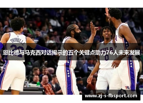 恩比德与马克西对话揭示的五个关键点助力76人未来发展 恩比德与马克西对话揭示的五个关键点助力76人未来发展