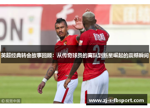 英超经典转会故事回顾：从传奇球员的离队到新星崛起的震撼瞬间